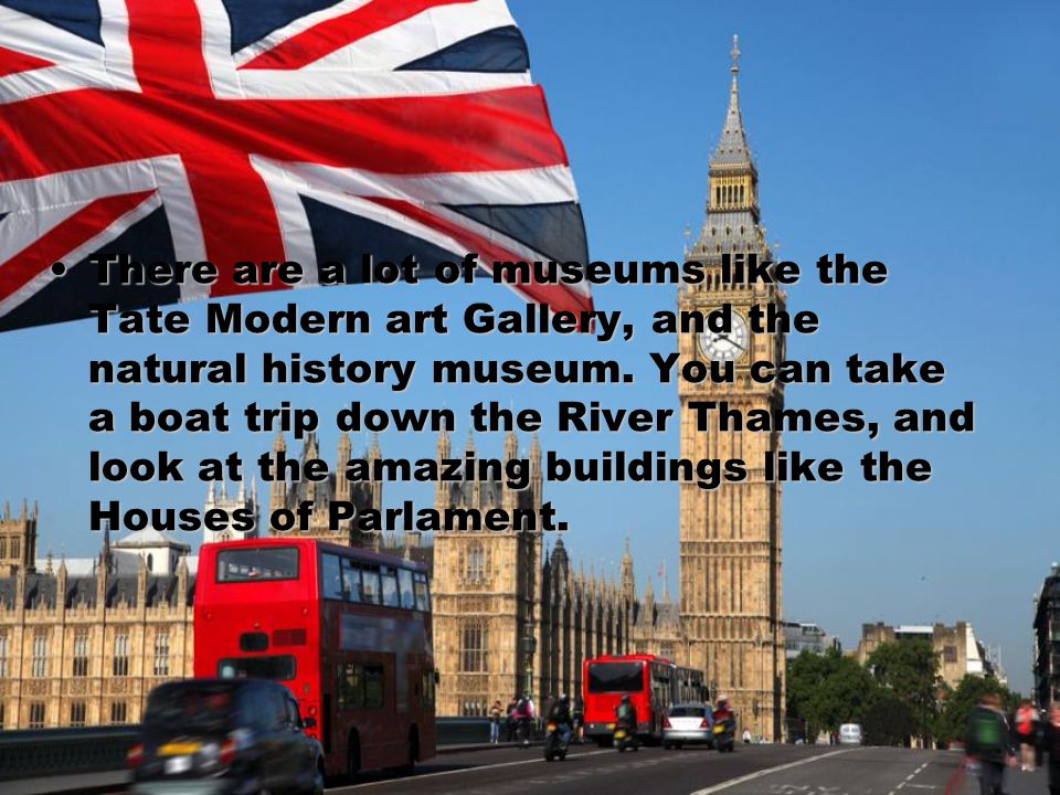There are a lot of museums like the Tate Modern art Gallery, and the natural history museum.