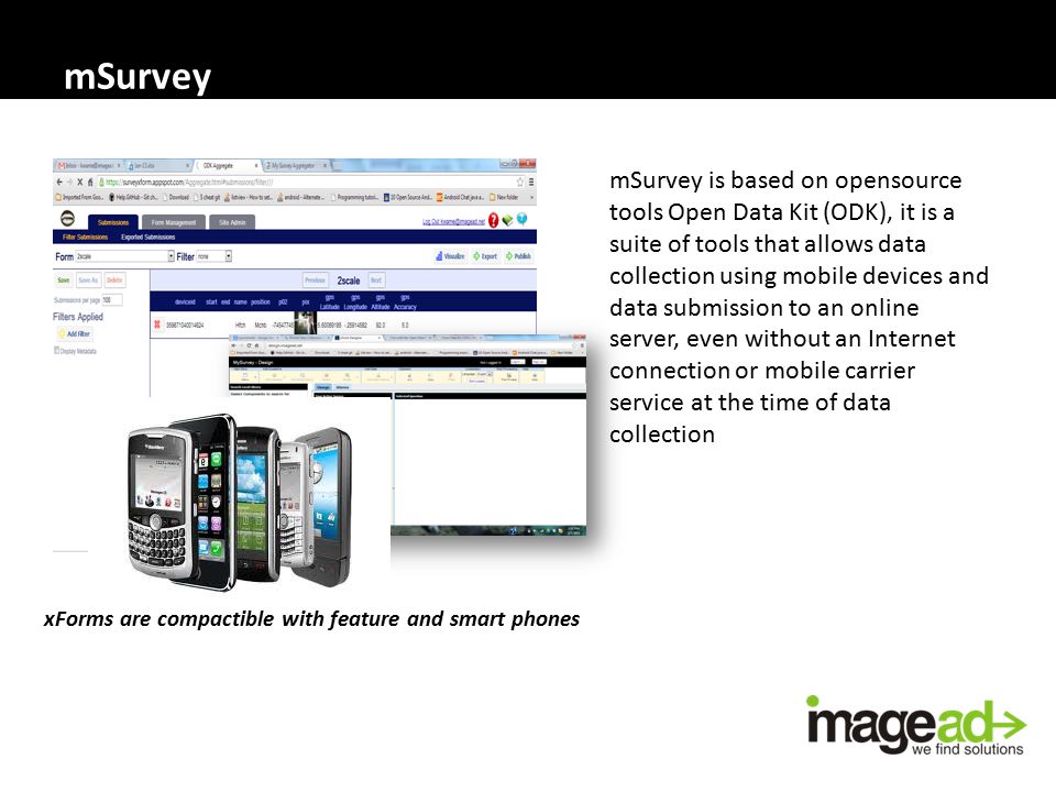 mSurvey mSurvey is based on opensource tools Open Data Kit (ODK), it is a suite of tools that allows data collection using mobile devices and data submission to an online server, even without an Internet connection or mobile carrier service at the time of data collection xForms are compactible with feature and smart phones