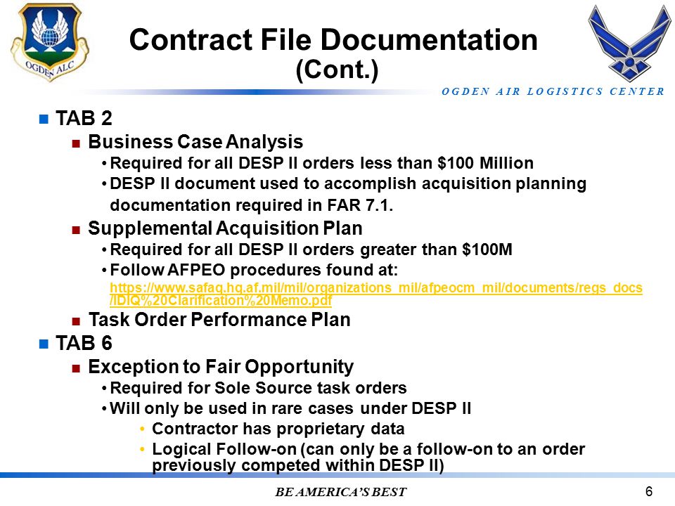 O G D E N A I R L O G I S T I C S C E N T E R BE AMERICA’S BEST6 Contract File Documentation (Cont.) TAB 2 Business Case Analysis Required for all DESP II orders less than $100 Million DESP II document used to accomplish acquisition planning documentation required in FAR 7.1.