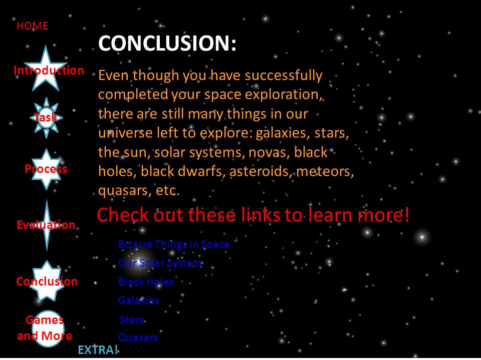Task Introduction Process Evaluation Conclusion HOME CONCLUSION: Even though you have successfully completed your space exploration, there are still many things in our universe left to explore: galaxies, stars, the sun, solar systems, novas, black holes, black dwarfs, asteroids, meteors, quasars, etc.
