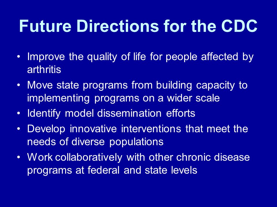 Future Directions for the CDC Improve the quality of life for people affected by arthritis Move state programs from building capacity to implementing programs on a wider scale Identify model dissemination efforts Develop innovative interventions that meet the needs of diverse populations Work collaboratively with other chronic disease programs at federal and state levels