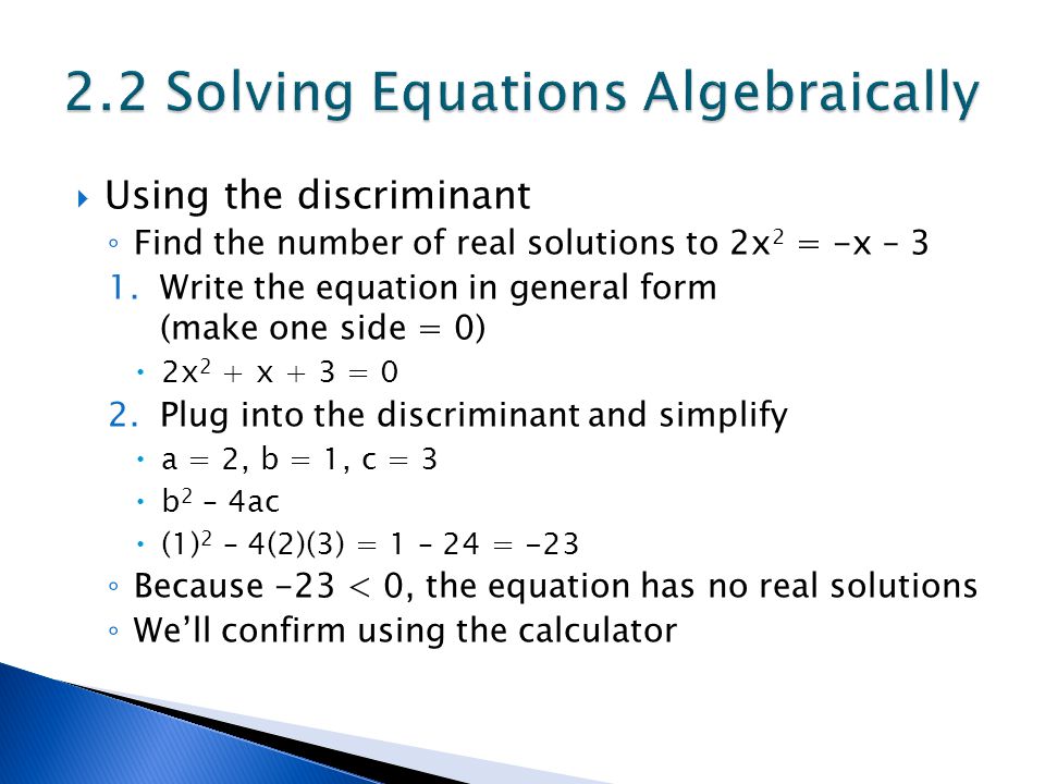  Using the discriminant ◦ Find the number of real solutions to 2x 2 = -x – 3 1.Write the equation in general form (make one side = 0)  2x 2 + x + 3 = 0 2.Plug into the discriminant and simplify  a = 2, b = 1, c = 3  b 2 – 4ac  (1) 2 – 4(2)(3) = 1 – 24 = -23 ◦ Because -23 < 0, the equation has no real solutions ◦ We’ll confirm using the calculator