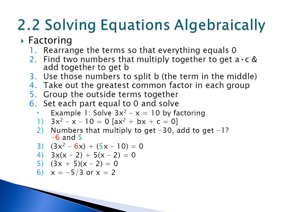  Factoring 1.Rearrange the terms so that everything equals 0 2.Find two numbers that multiply together to get ac & add together to get b 3.Use those numbers to split b (the term in the middle) 4.Take out the greatest common factor in each group 5.Group the outside terms together 6.Set each part equal to 0 and solve  Example 1: Solve 3x 2 – x = 10 by factoring 1)3x 2 – x – 10 = 0 [ax 2 + bx + c = 0] 2)Numbers that multiply to get -30, add to get -1.