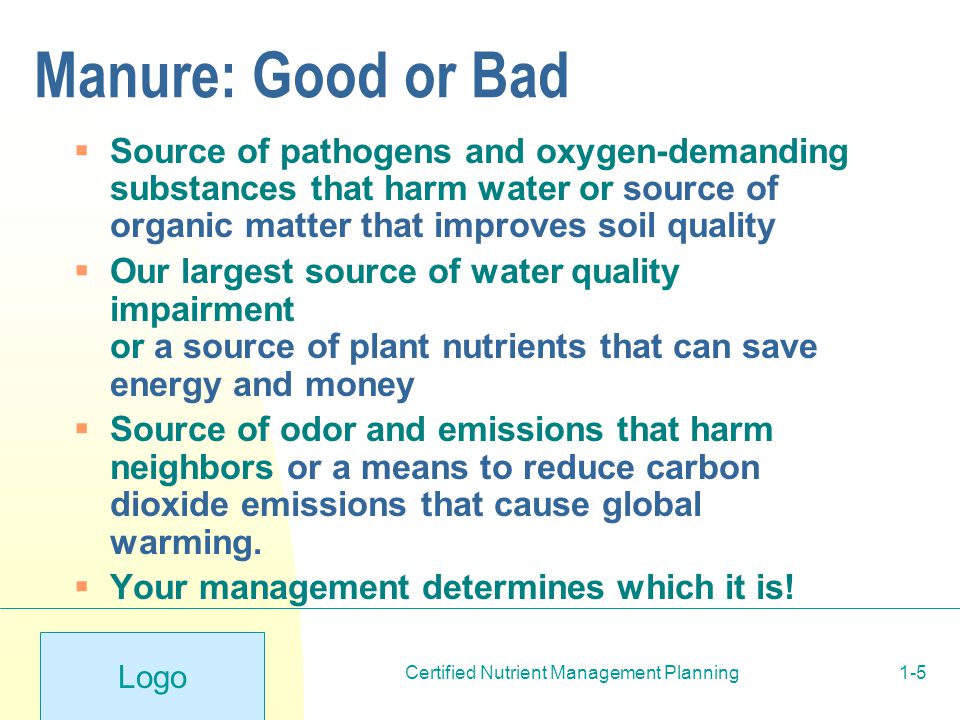 Logo Certified Nutrient Management Planning1-5 Manure: Good or Bad  Source of pathogens and oxygen-demanding substances that harm water or source of organic matter that improves soil quality  Our largest source of water quality impairment or a source of plant nutrients that can save energy and money  Source of odor and emissions that harm neighbors or a means to reduce carbon dioxide emissions that cause global warming.