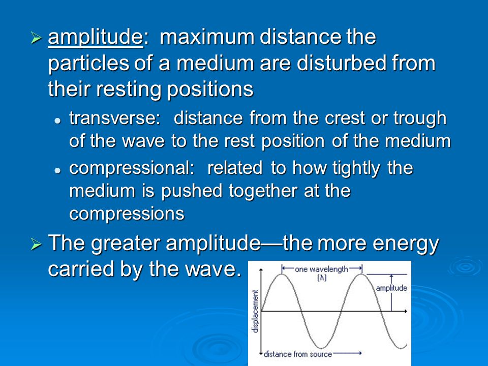  amplitude: maximum distance the particles of a medium are disturbed from their resting positions transverse: distance from the crest or trough of the wave to the rest position of the medium transverse: distance from the crest or trough of the wave to the rest position of the medium compressional: related to how tightly the medium is pushed together at the compressions compressional: related to how tightly the medium is pushed together at the compressions  The greater amplitude—the more energy carried by the wave.