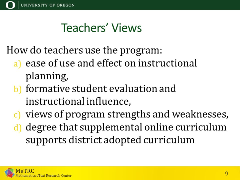 MeTRC Mathematics eText Research Center 9 Teachers’ Views How do teachers use the program: a) ease of use and effect on instructional planning, b) formative student evaluation and instructional influence, c) views of program strengths and weaknesses, d) degree that supplemental online curriculum supports district adopted curriculum