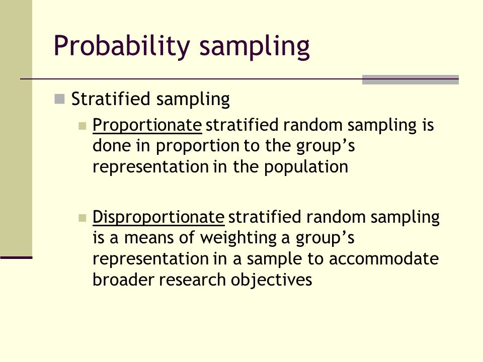 Probability sampling Stratified sampling Proportionate stratified random sampling is done in proportion to the group’s representation in the population Disproportionate stratified random sampling is a means of weighting a group’s representation in a sample to accommodate broader research objectives