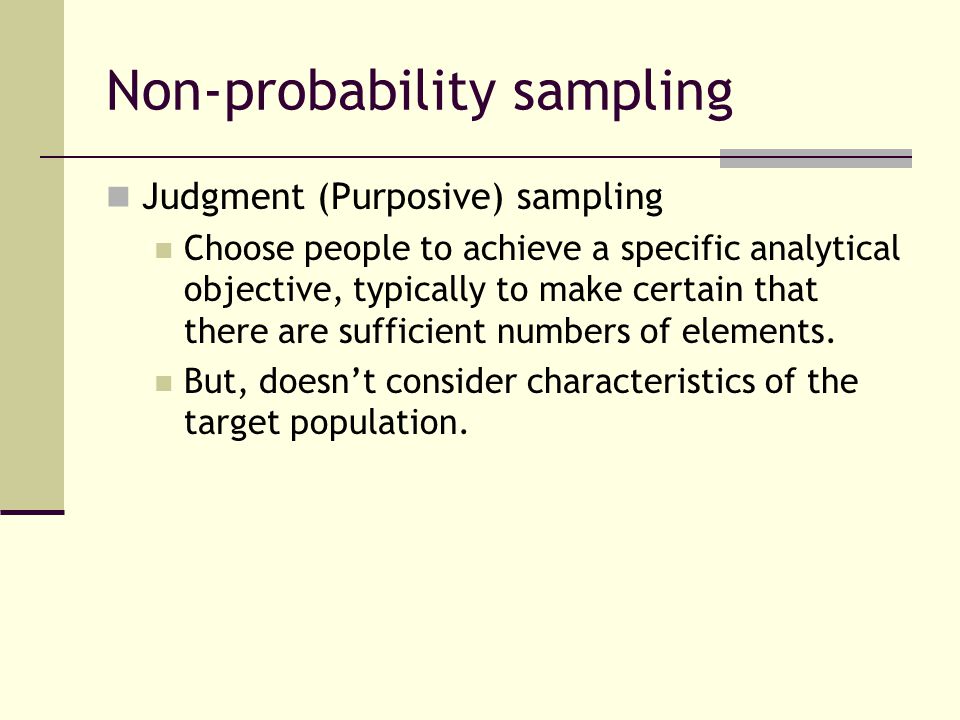 Non-probability sampling Judgment (Purposive) sampling Choose people to achieve a specific analytical objective, typically to make certain that there are sufficient numbers of elements.