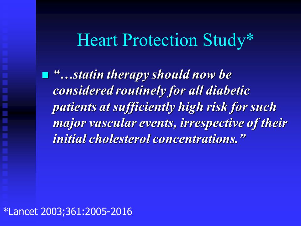 Heart Protection Study* …statin therapy should now be considered routinely for all diabetic patients at sufficiently high risk for such major vascular events, irrespective of their initial cholesterol concentrations. …statin therapy should now be considered routinely for all diabetic patients at sufficiently high risk for such major vascular events, irrespective of their initial cholesterol concentrations. *Lancet 2003;361: