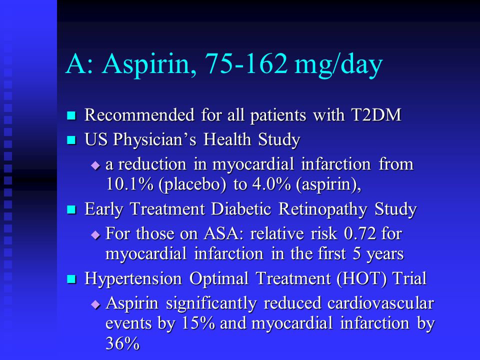 A: Aspirin, mg/day Recommended for all patients with T2DM Recommended for all patients with T2DM US Physician’s Health Study US Physician’s Health Study  a reduction in myocardial infarction from 10.1% (placebo) to 4.0% (aspirin), Early Treatment Diabetic Retinopathy Study Early Treatment Diabetic Retinopathy Study  For those on ASA: relative risk 0.72 for myocardial infarction in the first 5 years Hypertension Optimal Treatment (HOT) Trial Hypertension Optimal Treatment (HOT) Trial  Aspirin significantly reduced cardiovascular events by 15% and myocardial infarction by 36%
