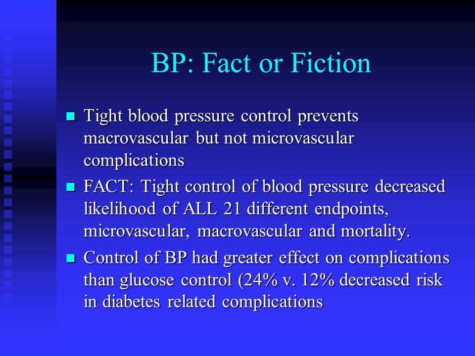 BP: Fact or Fiction Tight blood pressure control prevents macrovascular but not microvascular complications Tight blood pressure control prevents macrovascular but not microvascular complications FACT: Tight control of blood pressure decreased likelihood of ALL 21 different endpoints, microvascular, macrovascular and mortality.
