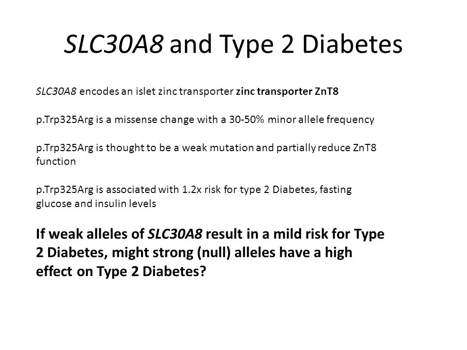 SLC30A8 and Type 2 Diabetes SLC30A8 encodes an islet zinc transporter zinc transporter ZnT8 p.Trp325Arg is a missense change with a 30-50% minor allele frequency p.Trp325Arg is thought to be a weak mutation and partially reduce ZnT8 function p.Trp325Arg is associated with 1.2x risk for type 2 Diabetes, fasting glucose and insulin levels If weak alleles of SLC30A8 result in a mild risk for Type 2 Diabetes, might strong (null) alleles have a high effect on Type 2 Diabetes
