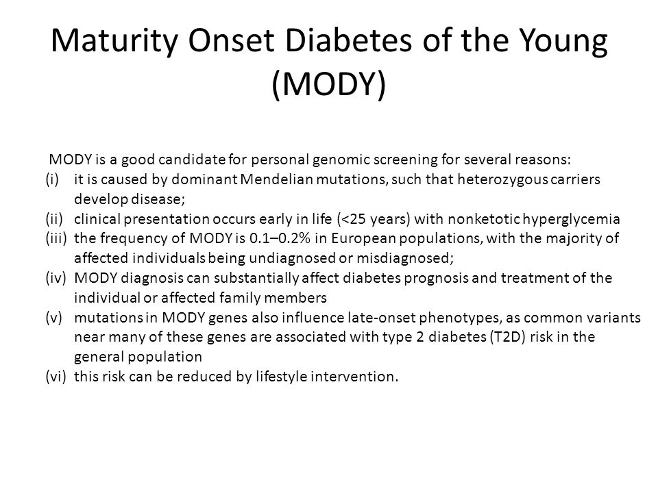 Maturity Onset Diabetes of the Young (MODY) MODY is a good candidate for personal genomic screening for several reasons: (i)it is caused by dominant Mendelian mutations, such that heterozygous carriers develop disease; (ii)clinical presentation occurs early in life (<25 years) with nonketotic hyperglycemia (iii)the frequency of MODY is 0.1–0.2% in European populations, with the majority of affected individuals being undiagnosed or misdiagnosed; (iv)MODY diagnosis can substantially affect diabetes prognosis and treatment of the individual or affected family members (v)mutations in MODY genes also influence late-onset phenotypes, as common variants near many of these genes are associated with type 2 diabetes (T2D) risk in the general population (vi)this risk can be reduced by lifestyle intervention.
