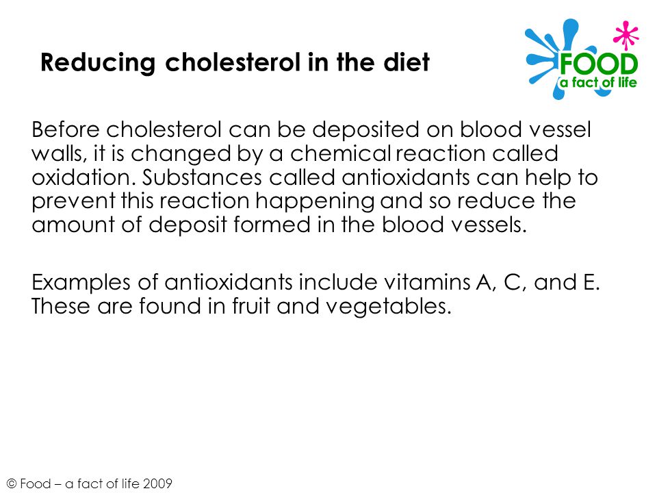 © Food – a fact of life 2009 Reducing cholesterol in the diet Before cholesterol can be deposited on blood vessel walls, it is changed by a chemical reaction called oxidation.