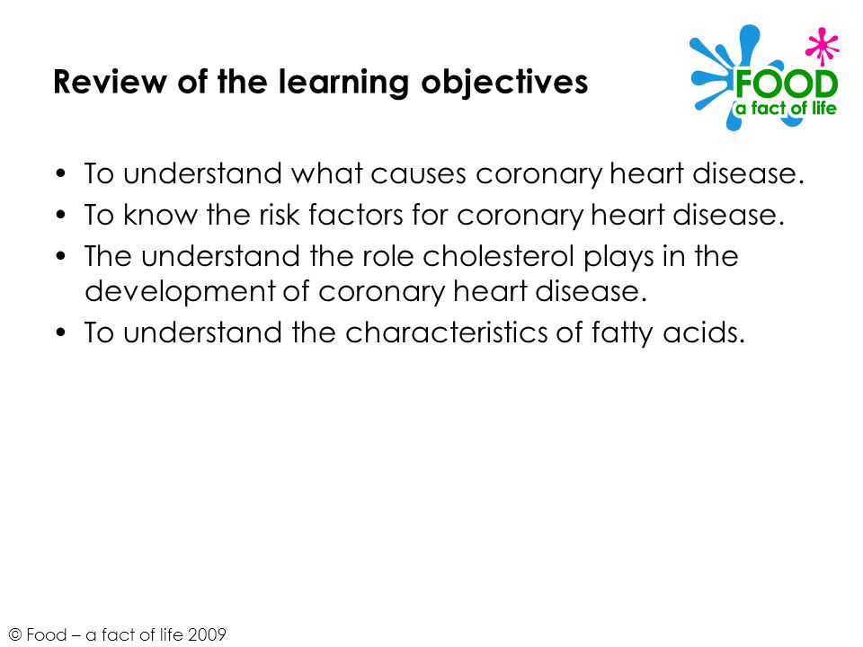 © Food – a fact of life 2009 Review of the learning objectives To understand what causes coronary heart disease.