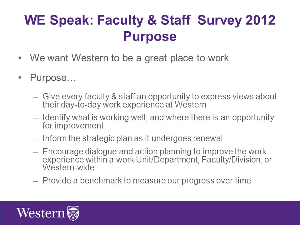We want Western to be a great place to work Purpose… –Give every faculty & staff an opportunity to express views about their day-to-day work experience at Western –Identify what is working well, and where there is an opportunity for improvement –Inform the strategic plan as it undergoes renewal –Encourage dialogue and action planning to improve the work experience within a work Unit/Department, Faculty/Division, or Western-wide –Provide a benchmark to measure our progress over time WE Speak: Faculty & Staff Survey 2012 Purpose