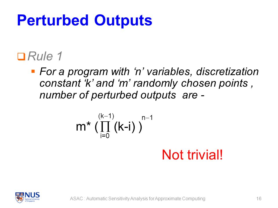 Perturbed Outputs  Rule 1  For a program with ‘n’ variables, discretization constant ‘k’ and ‘m’ randomly chosen points, number of perturbed outputs are - m* (  (k-i) ) 16ASAC : Automatic Sensitivity Analysis for Approximate Computing i=0 (k  1) n1n1 Not trivial!