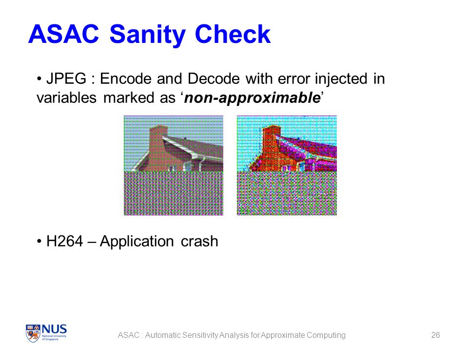 ASAC Sanity Check 26ASAC : Automatic Sensitivity Analysis for Approximate Computing JPEG : Encode and Decode with error injected in variables marked as ‘non-approximable’ H264 – Application crash