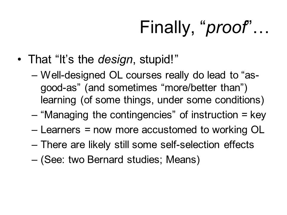 Finally, proof … That It’s the design, stupid! –Well-designed OL courses really do lead to as- good-as (and sometimes more/better than ) learning (of some things, under some conditions) – Managing the contingencies of instruction = key –Learners = now more accustomed to working OL –There are likely still some self-selection effects –(See: two Bernard studies; Means)