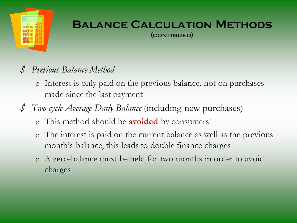 Balance Calculation Methods (continued) $ Previous Balance Method ¢ Interest is only paid on the previous balance, not on purchases made since the last payment $ Two-cycle Average Daily Balance (including new purchases) ¢ This method should be avoided by consumers.