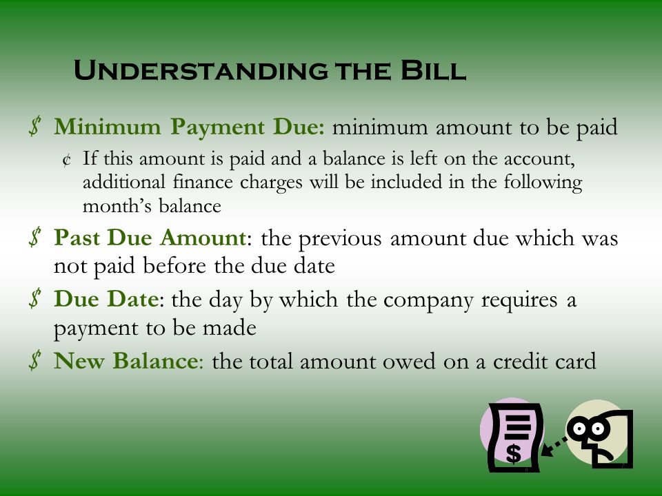 Understanding the Bill $ Minimum Payment Due: minimum amount to be paid ¢ If this amount is paid and a balance is left on the account, additional finance charges will be included in the following month’s balance $ Past Due Amount: the previous amount due which was not paid before the due date $ Due Date: the day by which the company requires a payment to be made $ New Balance: the total amount owed on a credit card