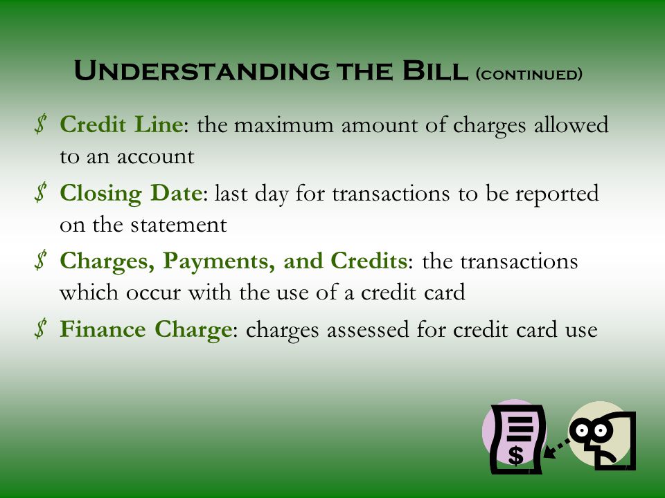 Understanding the Bill (continued) $ Credit Line: the maximum amount of charges allowed to an account $ Closing Date: last day for transactions to be reported on the statement $ Charges, Payments, and Credits: the transactions which occur with the use of a credit card $ Finance Charge: charges assessed for credit card use