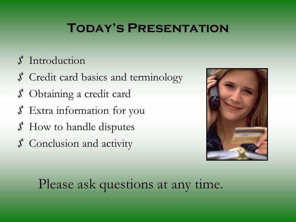 Today’s Presentation $ Introduction $ Credit card basics and terminology $ Obtaining a credit card $ Extra information for you $ How to handle disputes $ Conclusion and activity Please ask questions at any time.