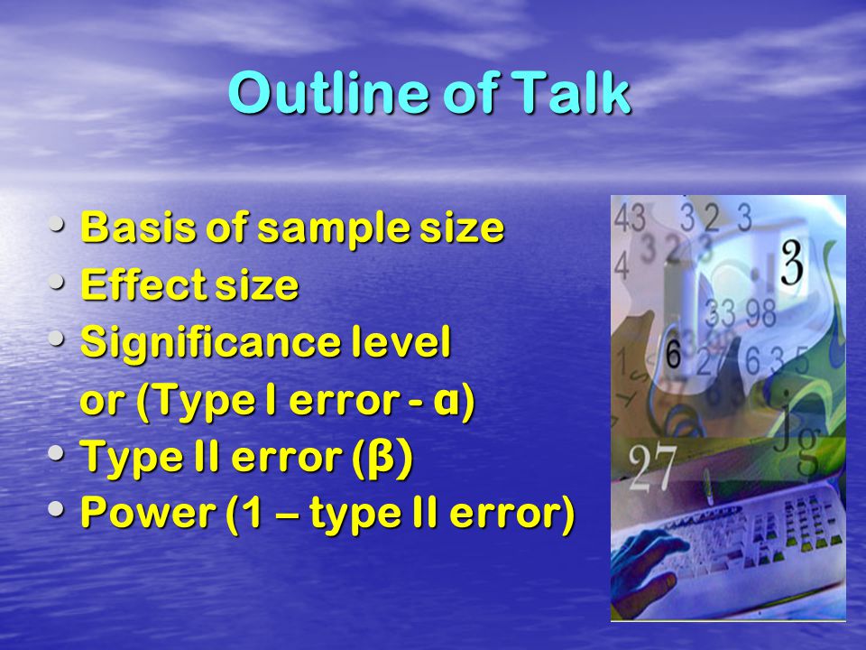 Outline of Talk Basis of sample size Basis of sample size Effect size Effect size Significance level Significance level or (Type I error - α ) or (Type I error - α ) Type II error ( β) Type II error ( β) Power (1 – type II error) Power (1 – type II error)