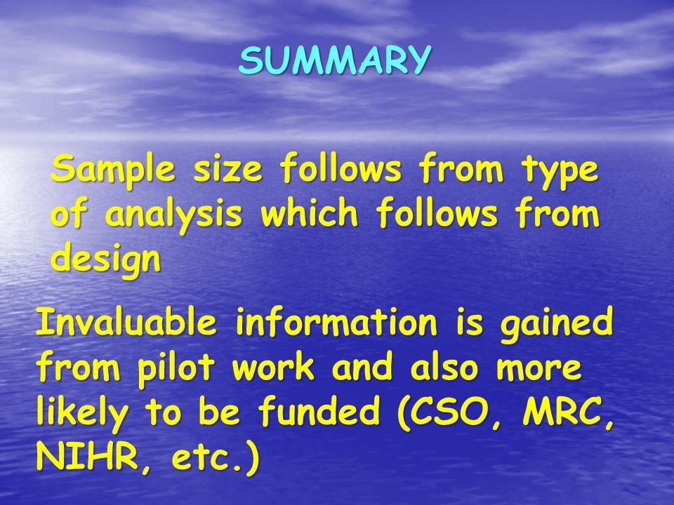 SUMMARY Invaluable information is gained from pilot work and also more likely to be funded (CSO, MRC, NIHR, etc.) Sample size follows from type of analysis which follows from design