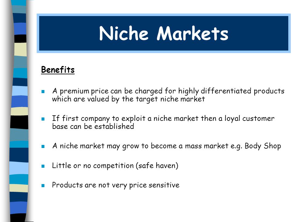 Niche Markets Benefits n A premium price can be charged for highly differentiated products which are valued by the target niche market n If first company to exploit a niche market then a loyal customer base can be established n A niche market may grow to become a mass market e.g.