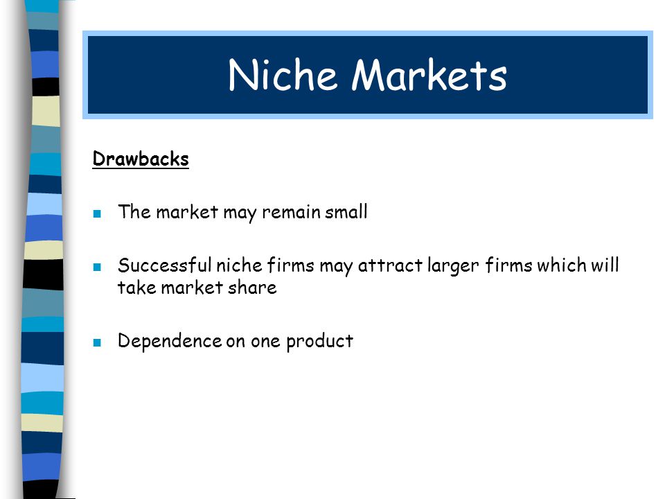 Niche Markets Drawbacks n The market may remain small n Successful niche firms may attract larger firms which will take market share n Dependence on one product