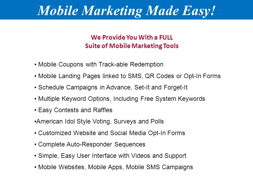 We Provide You With a FULL Suite of Mobile Marketing Tools Mobile Coupons with Track-able Redemption Mobile Landing Pages linked to SMS, QR Codes or Opt-In Forms Schedule Campaigns in Advance, Set-It and Forget-It Multiple Keyword Options, Including Free System Keywords Easy Contests and Raffles American Idol Style Voting, Surveys and Polls Customized Website and Social Media Opt-In Forms Complete Auto-Responder Sequences Simple, Easy User Interface with Videos and Support Mobile Websites, Mobile Apps, Mobile SMS Campaigns Mobile Marketing Made Easy!