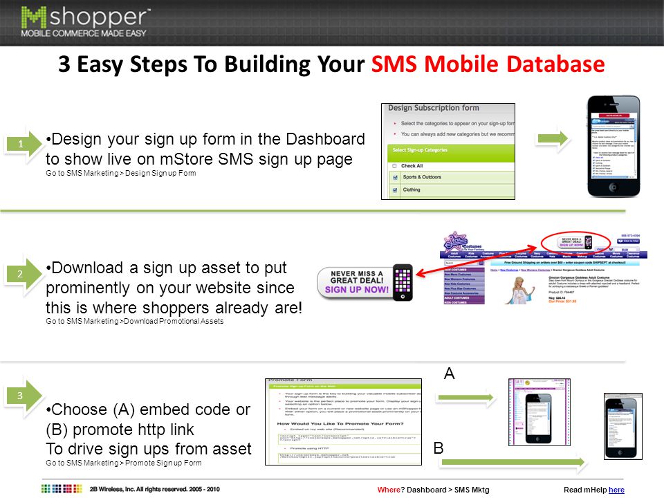 3 Easy Steps To Building Your SMS Mobile Database 1 1 Design your sign up form in the Dashboard to show live on mStore SMS sign up page Go to SMS Marketing > Design Sign up Form Download a sign up asset to put prominently on your website since this is where shoppers already are.