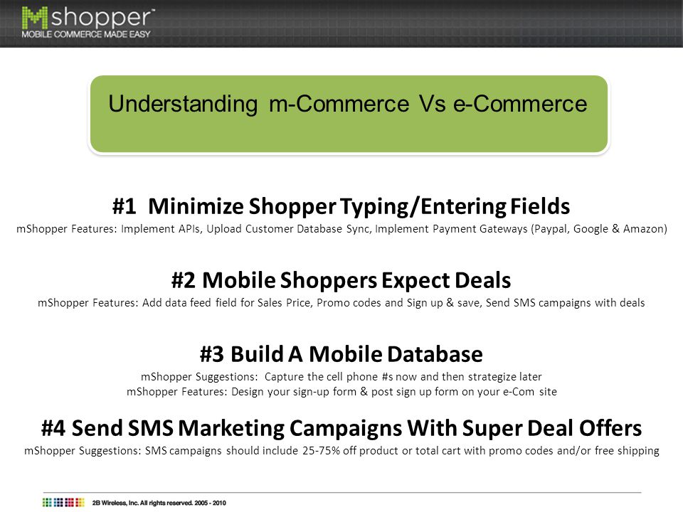 Understanding m-Commerce Vs e-Commerce #1 Minimize Shopper Typing/Entering Fields mShopper Features: Implement APIs, Upload Customer Database Sync, Implement Payment Gateways (Paypal, Google & Amazon) #2 Mobile Shoppers Expect Deals mShopper Features: Add data feed field for Sales Price, Promo codes and Sign up & save, Send SMS campaigns with deals #3 Build A Mobile Database mShopper Suggestions: Capture the cell phone #s now and then strategize later mShopper Features: Design your sign-up form & post sign up form on your e-Com site #4 Send SMS Marketing Campaigns With Super Deal Offers mShopper Suggestions: SMS campaigns should include 25-75% off product or total cart with promo codes and/or free shipping