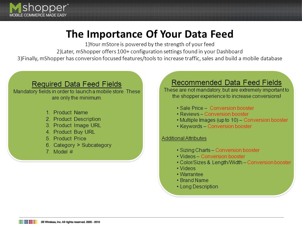 The Importance Of Your Data Feed 1)Your mStore is powered by the strength of your feed 2)Later, mShopper offers 100+ configuration settings found in your Dashboard 3)Finally, mShopper has conversion focused features/tools to increase traffic, sales and build a mobile database Required Data Feed Fields Mandatory fields in order to launch a mobile store.