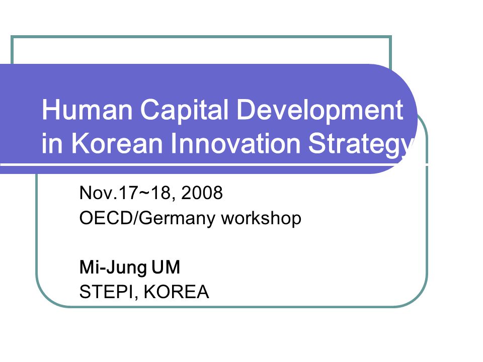 Human Capital Development in Korean Innovation Strategy Nov.17~18, 2008 OECD/Germany workshop Mi-Jung UM STEPI, KOREA