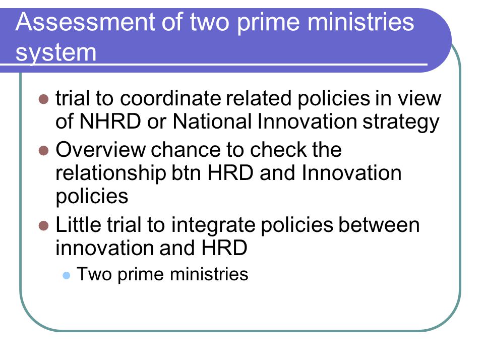 Assessment of two prime ministries system trial to coordinate related policies in view of NHRD or National Innovation strategy Overview chance to check the relationship btn HRD and Innovation policies Little trial to integrate policies between innovation and HRD Two prime ministries