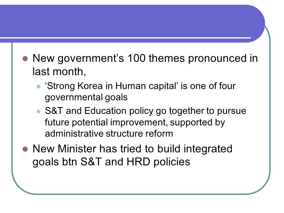 New government’s 100 themes pronounced in last month, ‘Strong Korea in Human capital’ is one of four governmental goals S&T and Education policy go together to pursue future potential improvement, supported by administrative structure reform New Minister has tried to build integrated goals btn S&T and HRD policies