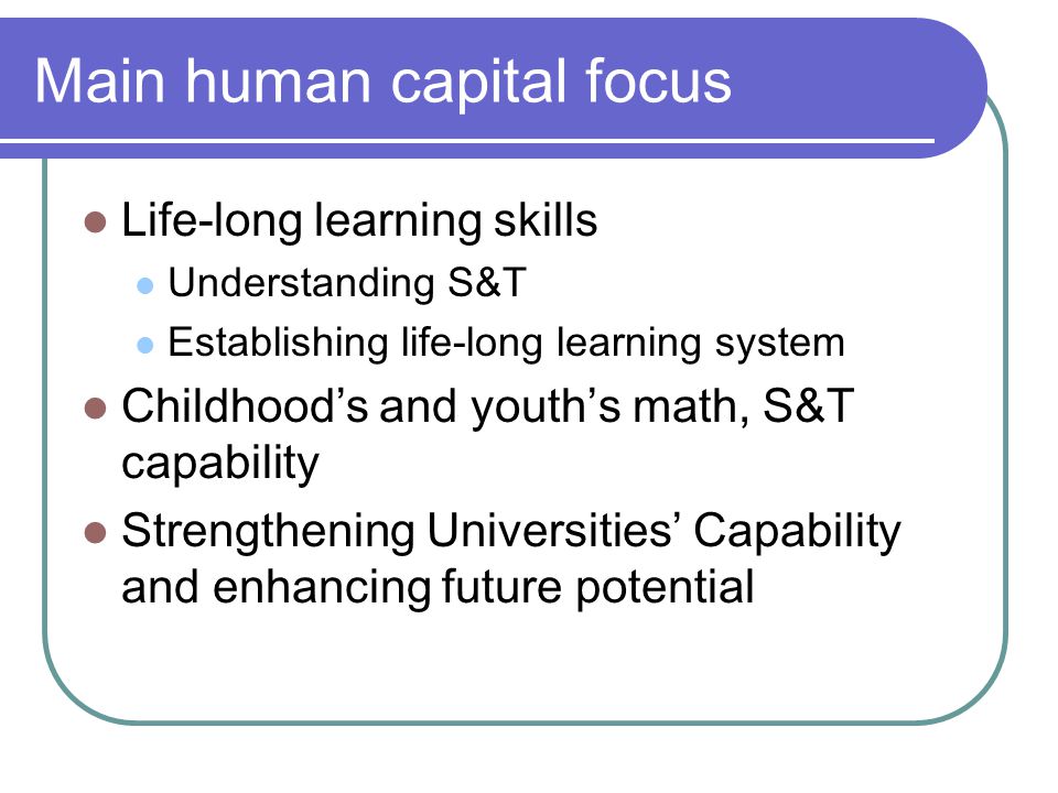 Main human capital focus Life-long learning skills Understanding S&T Establishing life-long learning system Childhood’s and youth’s math, S&T capability Strengthening Universities’ Capability and enhancing future potential