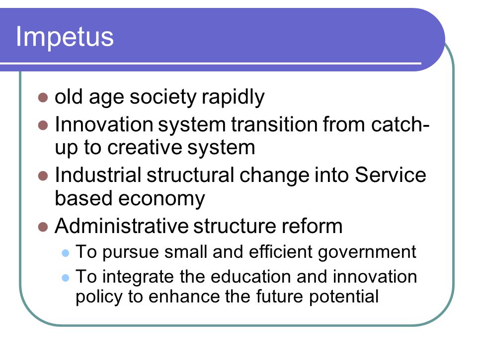 Impetus old age society rapidly Innovation system transition from catch- up to creative system Industrial structural change into Service based economy Administrative structure reform To pursue small and efficient government To integrate the education and innovation policy to enhance the future potential