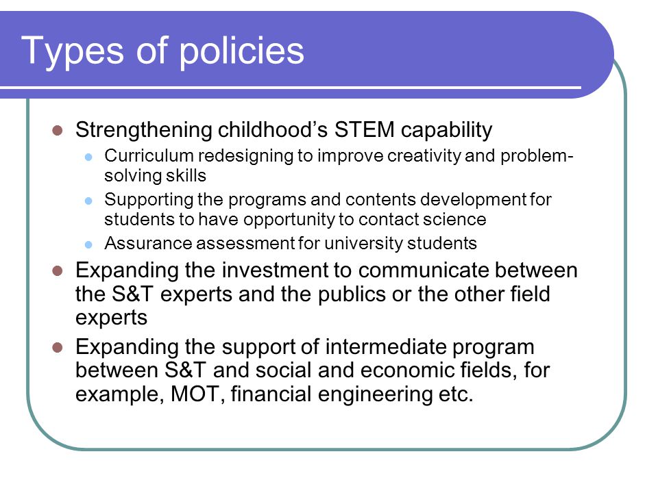 Types of policies Strengthening childhood’s STEM capability Curriculum redesigning to improve creativity and problem- solving skills Supporting the programs and contents development for students to have opportunity to contact science Assurance assessment for university students Expanding the investment to communicate between the S&T experts and the publics or the other field experts Expanding the support of intermediate program between S&T and social and economic fields, for example, MOT, financial engineering etc.