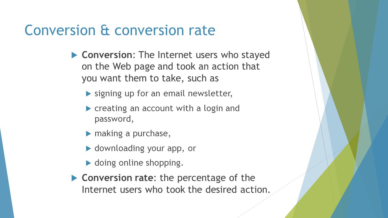  Conversion: The Internet users who stayed on the Web page and took an action that you want them to take, such as  signing up for an  newsletter,  creating an account with a login and password,  making a purchase,  downloading your app, or  doing online shopping.