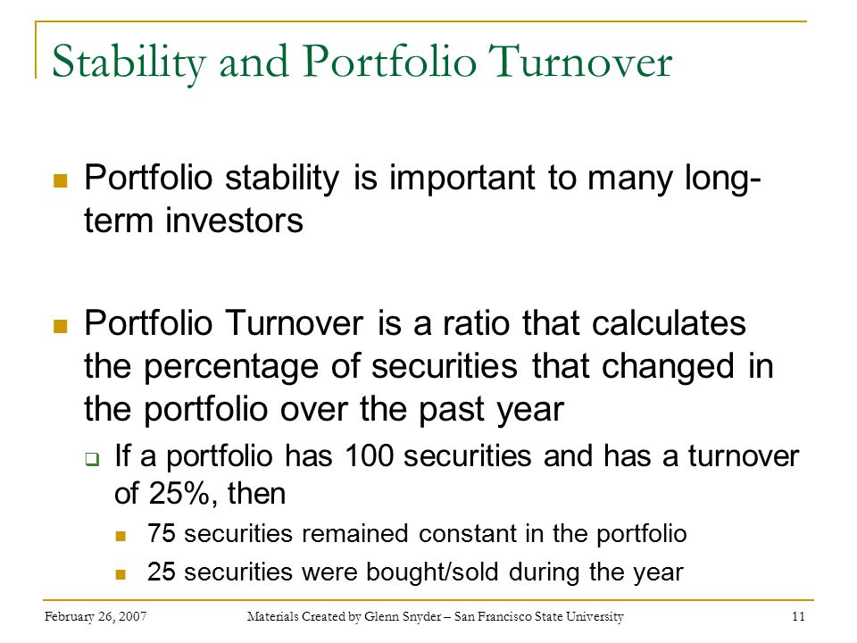 February 26, 2007 Materials Created by Glenn Snyder – San Francisco State University 11 Stability and Portfolio Turnover Portfolio stability is important to many long- term investors Portfolio Turnover is a ratio that calculates the percentage of securities that changed in the portfolio over the past year  If a portfolio has 100 securities and has a turnover of 25%, then 75 securities remained constant in the portfolio 25 securities were bought/sold during the year