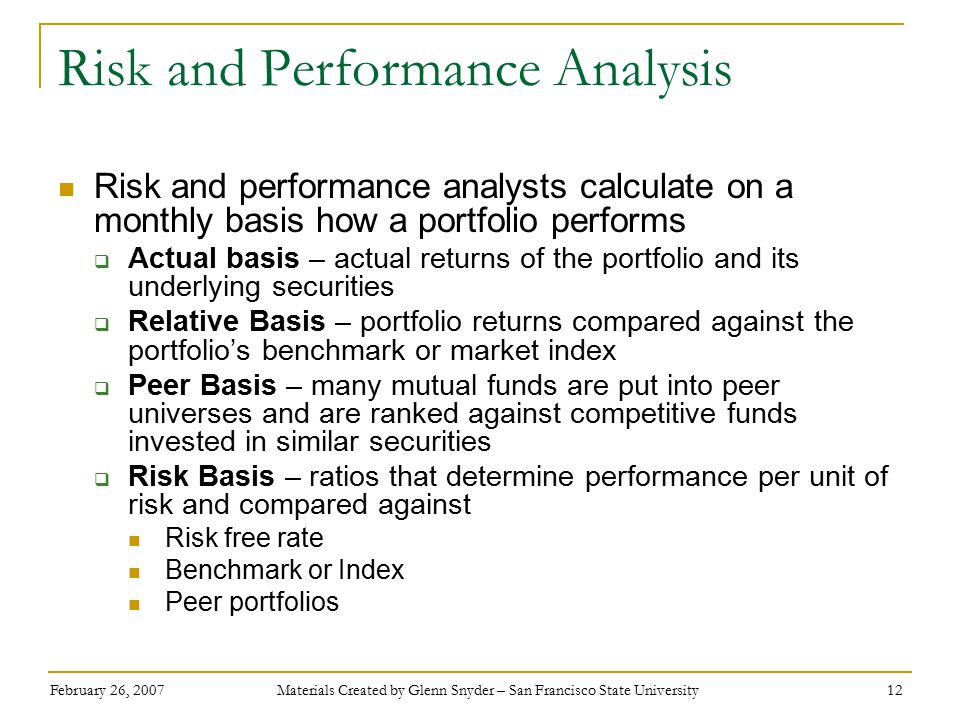 February 26, 2007 Materials Created by Glenn Snyder – San Francisco State University 12 Risk and Performance Analysis Risk and performance analysts calculate on a monthly basis how a portfolio performs  Actual basis – actual returns of the portfolio and its underlying securities  Relative Basis – portfolio returns compared against the portfolio’s benchmark or market index  Peer Basis – many mutual funds are put into peer universes and are ranked against competitive funds invested in similar securities  Risk Basis – ratios that determine performance per unit of risk and compared against Risk free rate Benchmark or Index Peer portfolios