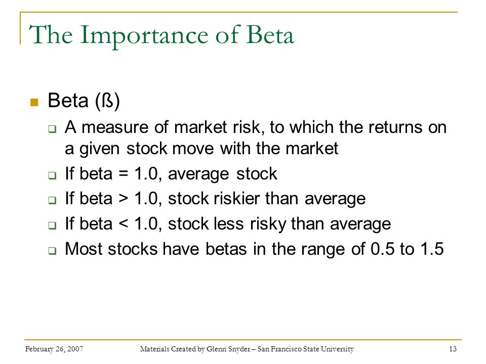 February 26, 2007 Materials Created by Glenn Snyder – San Francisco State University 13 The Importance of Beta Beta (ß)  A measure of market risk, to which the returns on a given stock move with the market  If beta = 1.0, average stock  If beta > 1.0, stock riskier than average  If beta < 1.0, stock less risky than average  Most stocks have betas in the range of 0.5 to 1.5