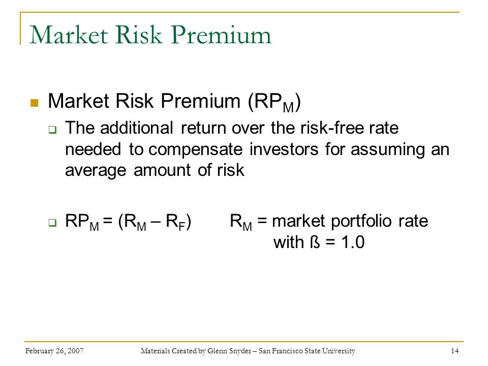 February 26, 2007 Materials Created by Glenn Snyder – San Francisco State University 14 Market Risk Premium Market Risk Premium (RP M )  The additional return over the risk-free rate needed to compensate investors for assuming an average amount of risk  RP M = (R M – R F ) R M = market portfolio rate with ß = 1.0