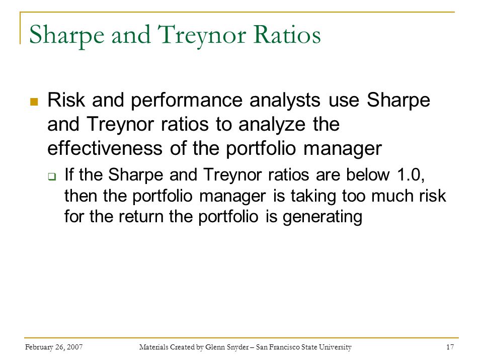 February 26, 2007 Materials Created by Glenn Snyder – San Francisco State University 17 Sharpe and Treynor Ratios Risk and performance analysts use Sharpe and Treynor ratios to analyze the effectiveness of the portfolio manager  If the Sharpe and Treynor ratios are below 1.0, then the portfolio manager is taking too much risk for the return the portfolio is generating