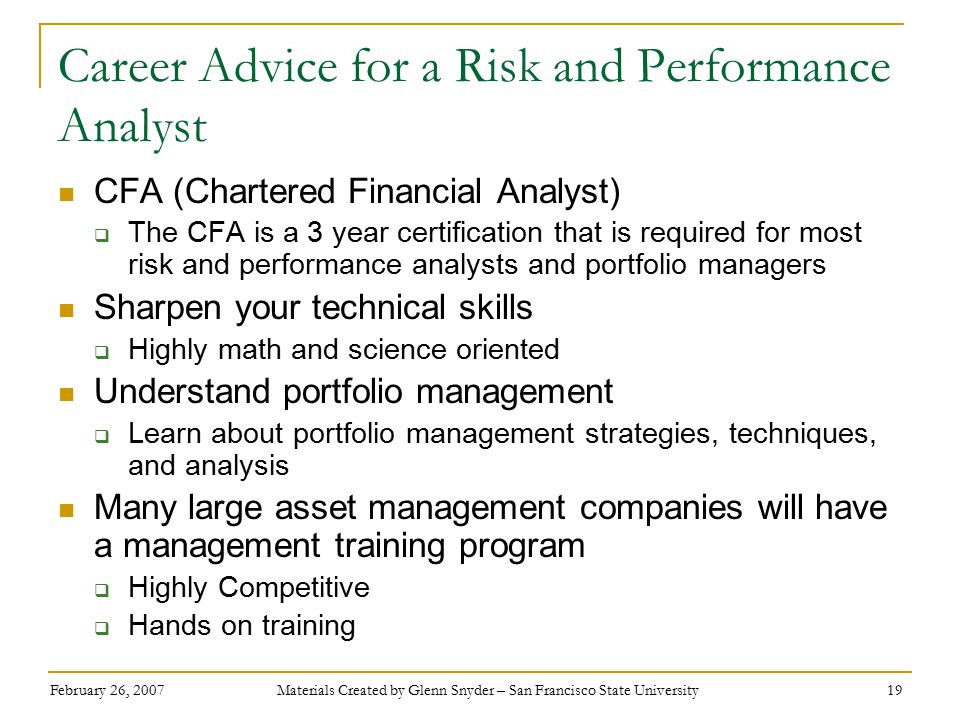 February 26, 2007 Materials Created by Glenn Snyder – San Francisco State University 19 Career Advice for a Risk and Performance Analyst CFA (Chartered Financial Analyst)  The CFA is a 3 year certification that is required for most risk and performance analysts and portfolio managers Sharpen your technical skills  Highly math and science oriented Understand portfolio management  Learn about portfolio management strategies, techniques, and analysis Many large asset management companies will have a management training program  Highly Competitive  Hands on training
