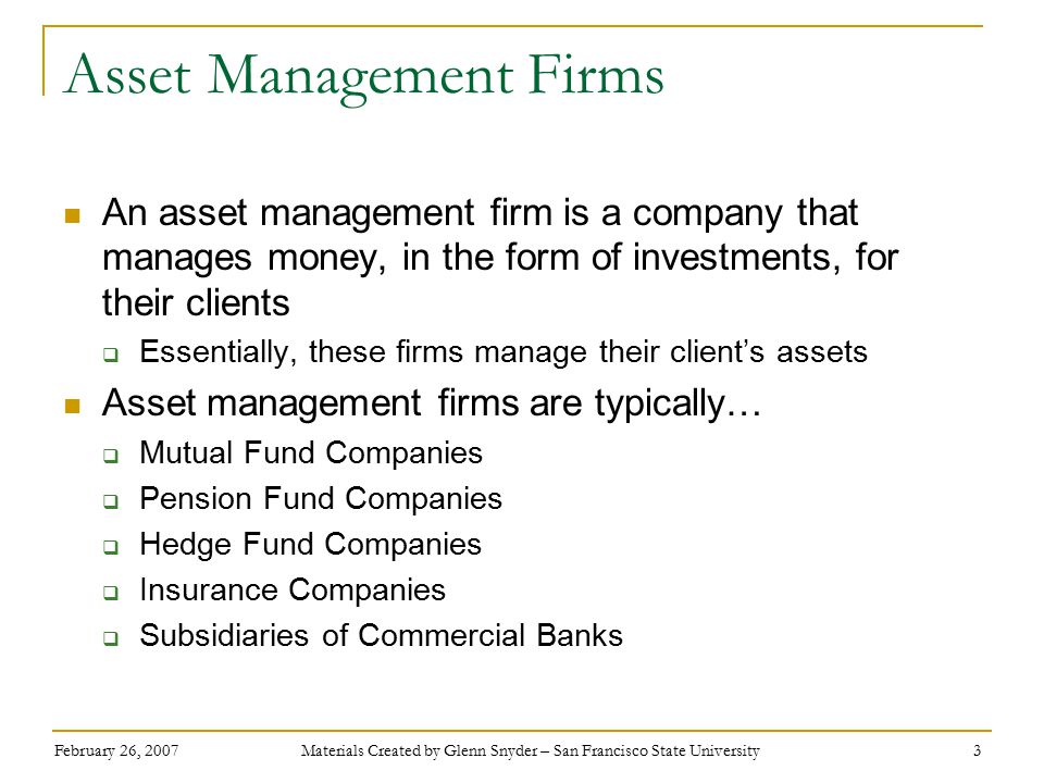 February 26, 2007 Materials Created by Glenn Snyder – San Francisco State University 3 Asset Management Firms An asset management firm is a company that manages money, in the form of investments, for their clients  Essentially, these firms manage their client’s assets Asset management firms are typically…  Mutual Fund Companies  Pension Fund Companies  Hedge Fund Companies  Insurance Companies  Subsidiaries of Commercial Banks