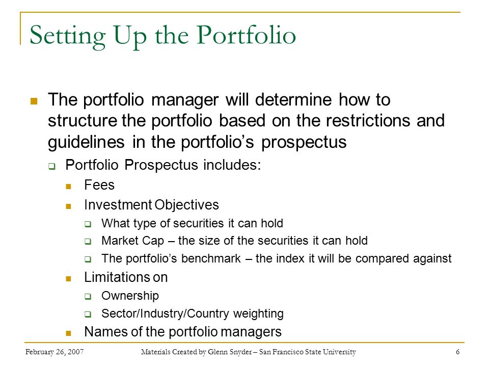 February 26, 2007 Materials Created by Glenn Snyder – San Francisco State University 6 Setting Up the Portfolio The portfolio manager will determine how to structure the portfolio based on the restrictions and guidelines in the portfolio’s prospectus  Portfolio Prospectus includes: Fees Investment Objectives  What type of securities it can hold  Market Cap – the size of the securities it can hold  The portfolio’s benchmark – the index it will be compared against Limitations on  Ownership  Sector/Industry/Country weighting Names of the portfolio managers